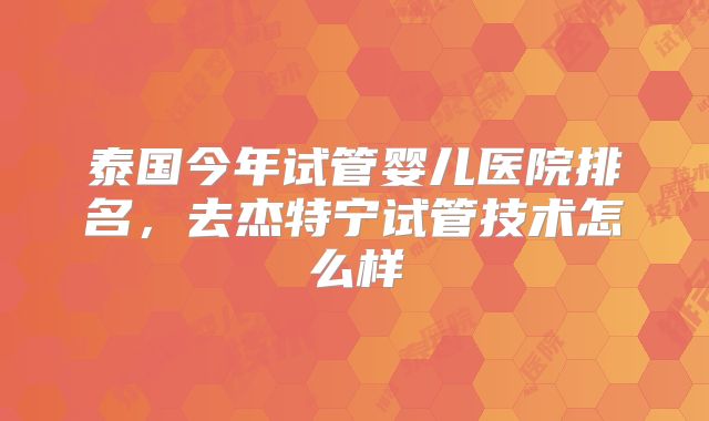 泰国今年试管婴儿医院排名，去杰特宁试管技术怎么样