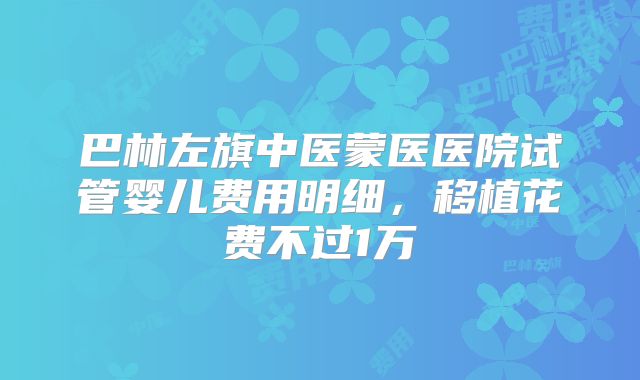 巴林左旗中医蒙医医院试管婴儿费用明细，移植花费不过1万