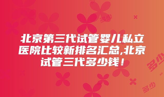 北京第三代试管婴儿私立医院比较新排名汇总,北京试管三代多少钱！