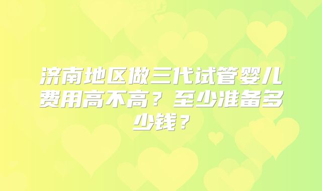 济南地区做三代试管婴儿费用高不高？至少准备多少钱？