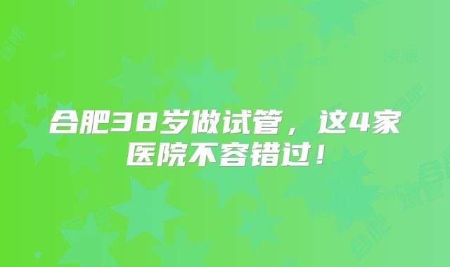 合肥38岁做试管,这4家医院不容错过!