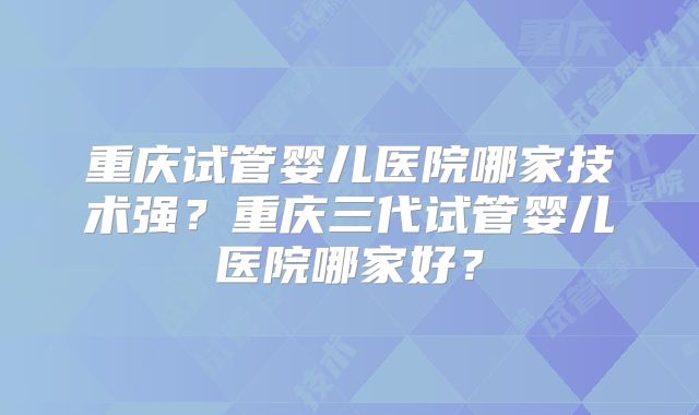 重庆试管婴儿医院哪家技术强？重庆三代试管婴儿医院哪家好？
