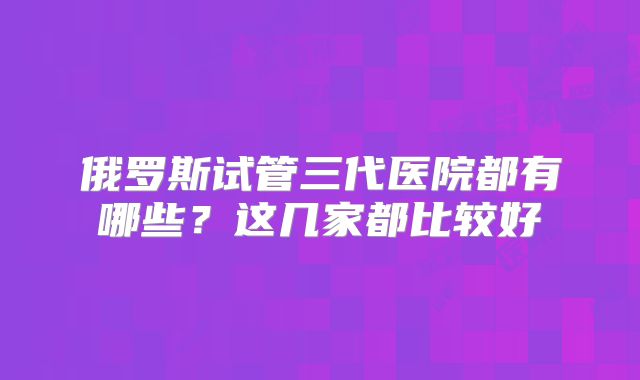 俄罗斯试管三代医院都有哪些？这几家都比较好