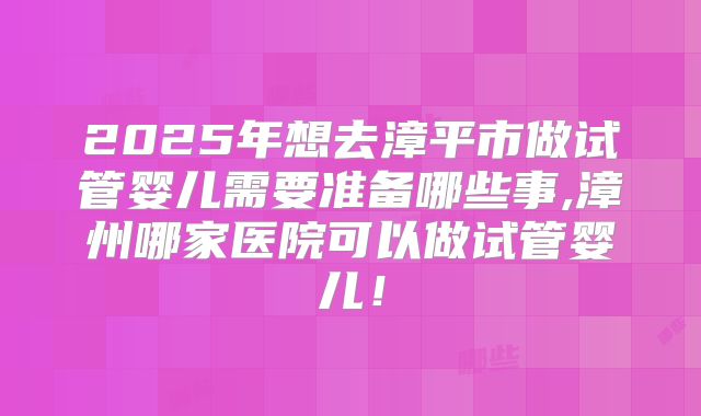2025年想去漳平市做试管婴儿需要准备哪些事,漳州哪家医院可以做试管婴儿!