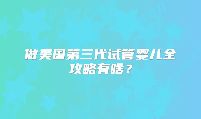 做美国第三代试管婴儿全攻略有啥?