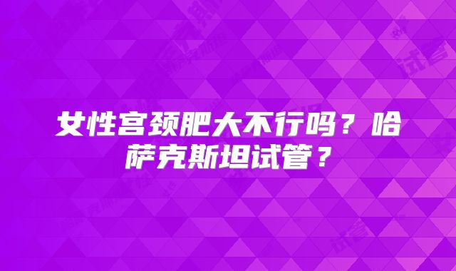 女性宫颈肥大不行吗？哈萨克斯坦试管？
