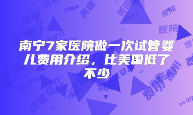 南宁7家医院做一次试管婴儿费用介绍，比美国低了不少