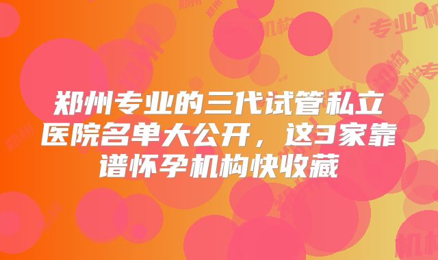 郑州专业的三代试管私立医院名单大公开，这3家靠谱怀孕机构快收藏