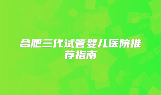 合肥三代试管婴儿医院推荐指南