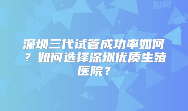 深圳三代试管成功率如何？如何选择深圳优质生殖医院？