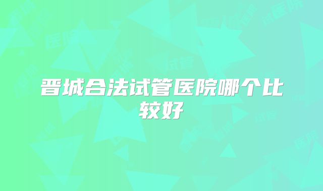 晋城合法试管医院哪个比较好