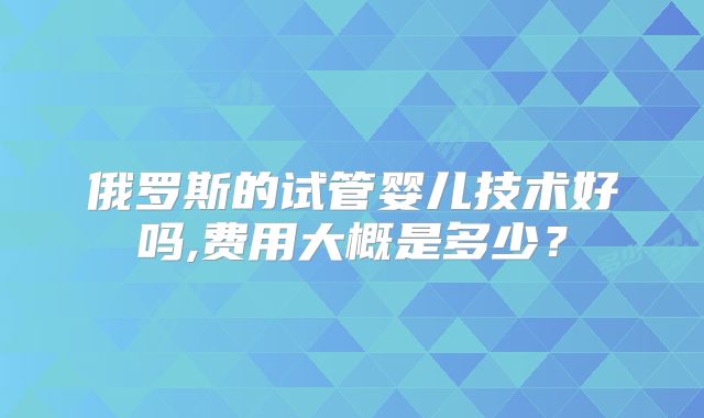 俄罗斯的试管婴儿技术好吗,费用大概是多少？