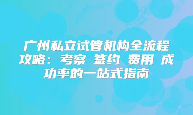 广州私立试管机构全流程攻略:考察→签约→费用→成功率的一站式指南