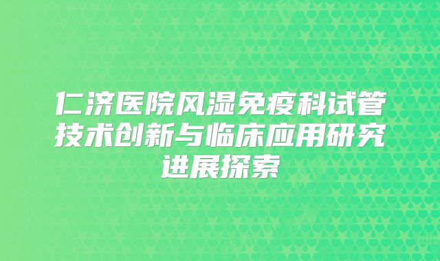 仁济医院风湿免疫科试管技术创新与临床应用研究进展探索