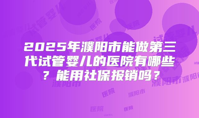 2025年濮阳市能做第三代试管婴儿的医院有哪些?能用社保报销吗?