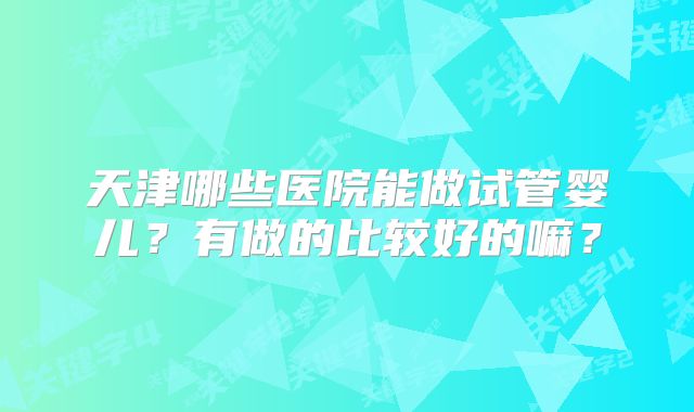 天津哪些医院能做试管婴儿？有做的比较好的嘛？