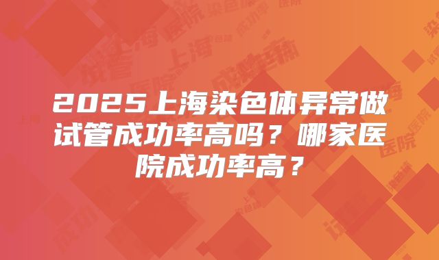 2025上海染色体异常做试管成功率高吗？哪家医院成功率高？