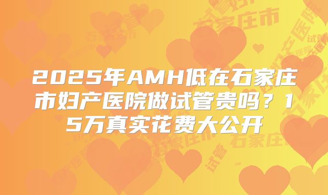 2025年AMH低在石家庄市妇产医院做试管贵吗?15万真实花费大公开