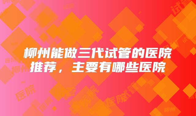 柳州能做三代试管的医院推荐，主要有哪些医院