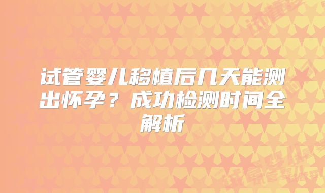 试管婴儿移植后几天能测出怀孕?成功检测时间全解析
