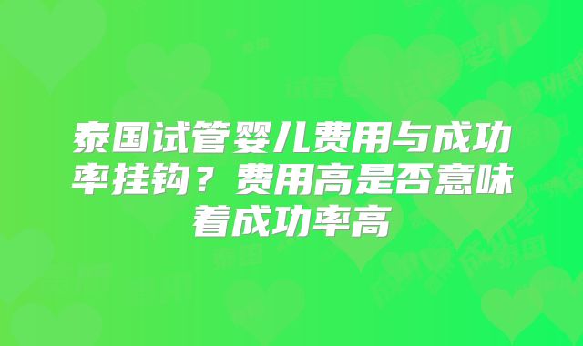 泰国试管婴儿费用与成功率挂钩？费用高是否意味着成功率高