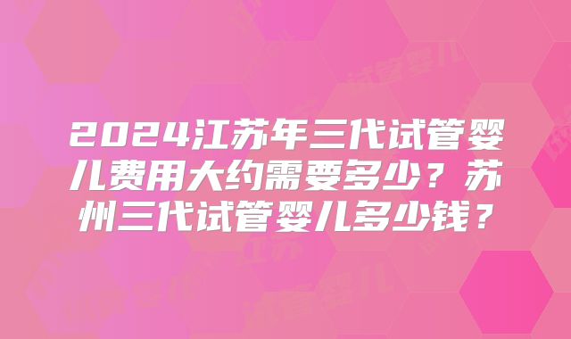 2024江苏年三代试管婴儿费用大约需要多少？苏州三代试管婴儿多少钱？