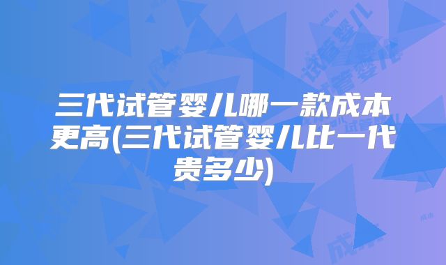 三代试管婴儿哪一款成本更高(三代试管婴儿比一代贵多少)