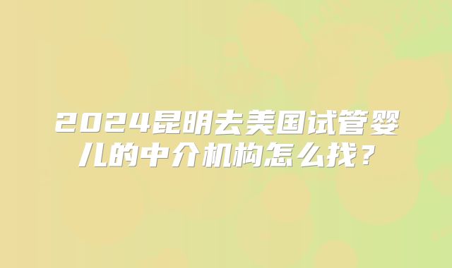 2024昆明去美国试管婴儿的中介机构怎么找?
