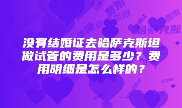 没有结婚证去哈萨克斯坦做试管的费用是多少？费用明细是怎么样的？