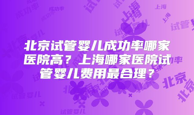 北京试管婴儿成功率哪家医院高？上海哪家医院试管婴儿费用最合理？
