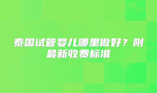 泰国试管婴儿哪里做好？附最新收费标准