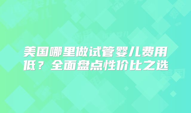 美国哪里做试管婴儿费用低？全面盘点性价比之选