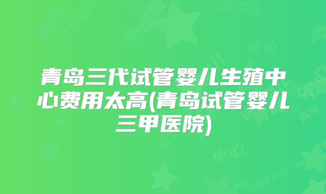 青岛三代试管婴儿生殖中心费用太高(青岛试管婴儿三甲医院)