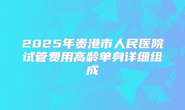 2025年贵港市人民医院试管费用高龄单身详细组成
