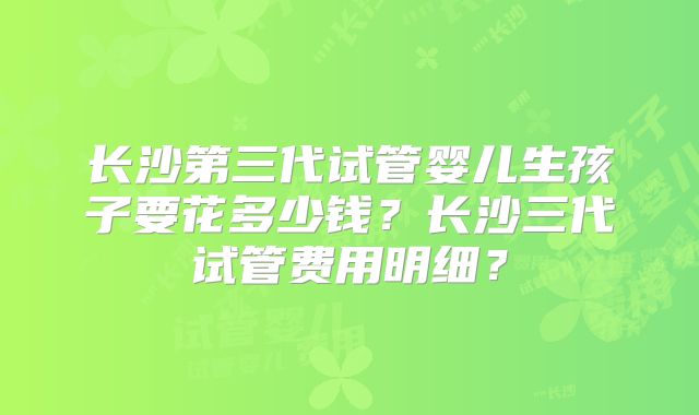 长沙第三代试管婴儿生孩子要花多少钱？长沙三代试管费用明细？