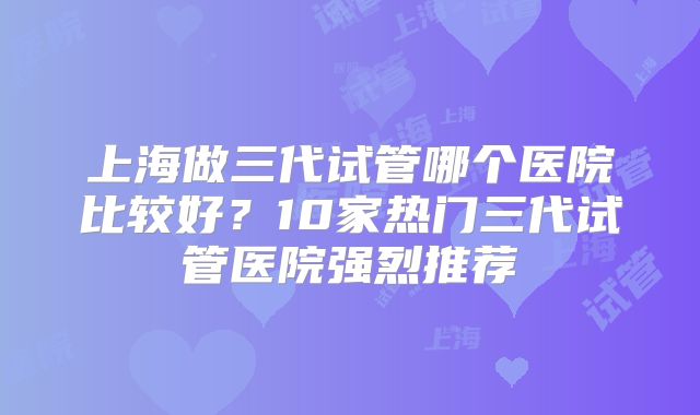 上海做三代试管哪个医院比较好？10家热门三代试管医院强烈推荐