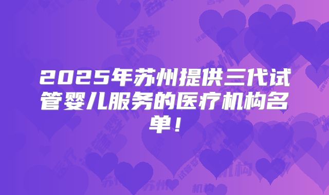 2025年苏州提供三代试管婴儿服务的医疗机构名单！