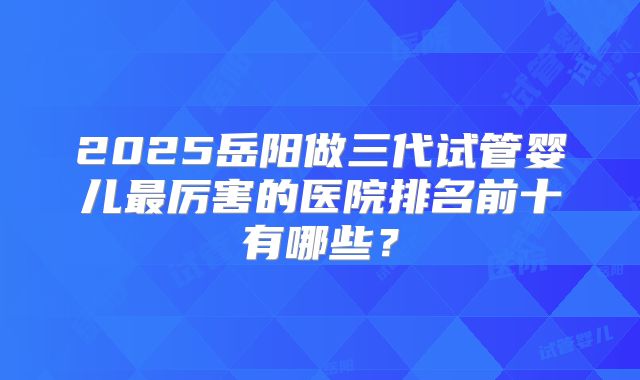 2025岳阳做三代试管婴儿最厉害的医院排名前十有哪些？