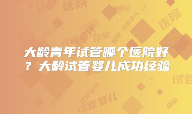 大龄青年试管哪个医院好?大龄试管婴儿成功经验