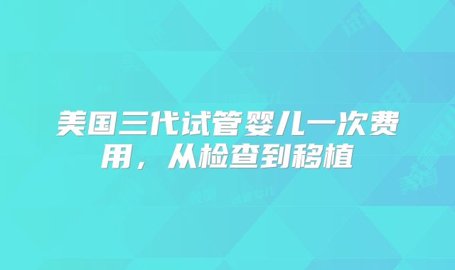 美国三代试管婴儿一次费用，从检查到移植