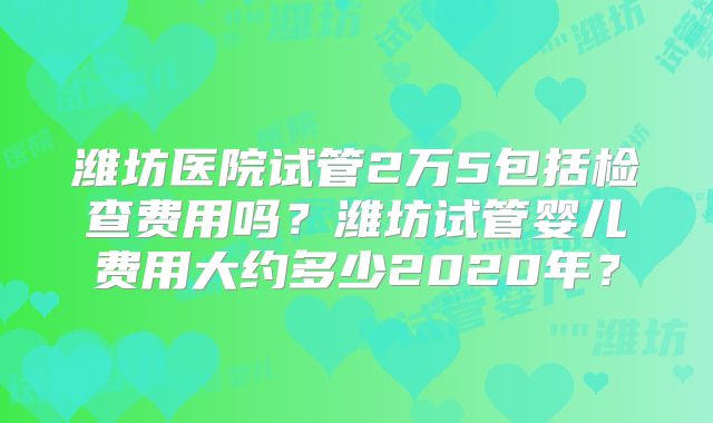 潍坊医院试管2万5包括检查费用吗？潍坊试管婴儿费用大约多少2020年？