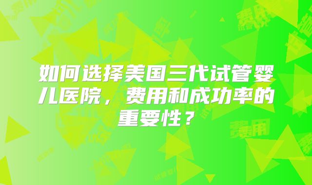 如何选择美国三代试管婴儿医院，费用和成功率的重要性？