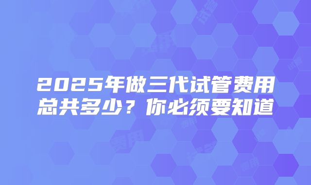 2025年做三代试管费用总共多少？你必须要知道