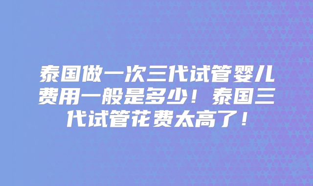 泰国做一次三代试管婴儿费用一般是多少！泰国三代试管花费太高了！