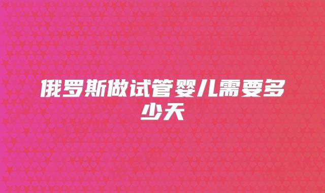 俄罗斯做试管婴儿需要多少天
