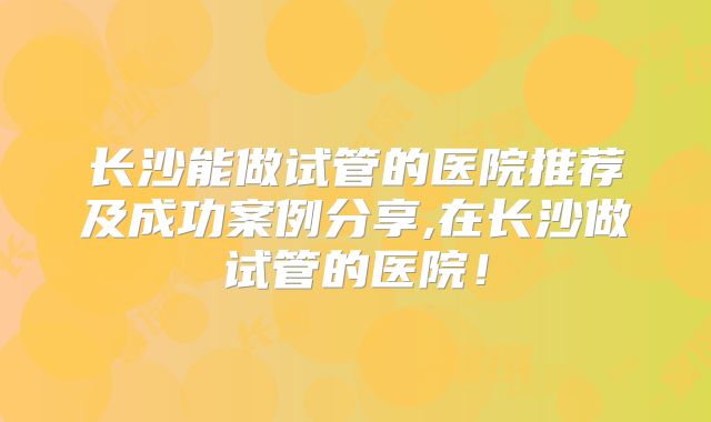长沙能做试管的医院推荐及成功案例分享,在长沙做试管的医院！