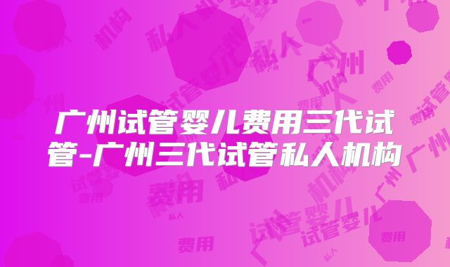 广州试管婴儿费用三代试管-广州三代试管私人机构