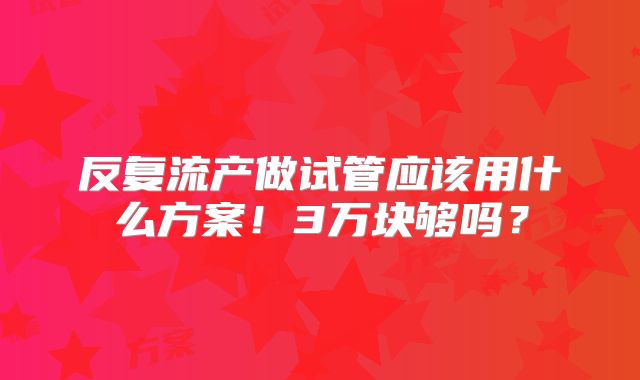反复流产做试管应该用什么方案!3万块够吗?