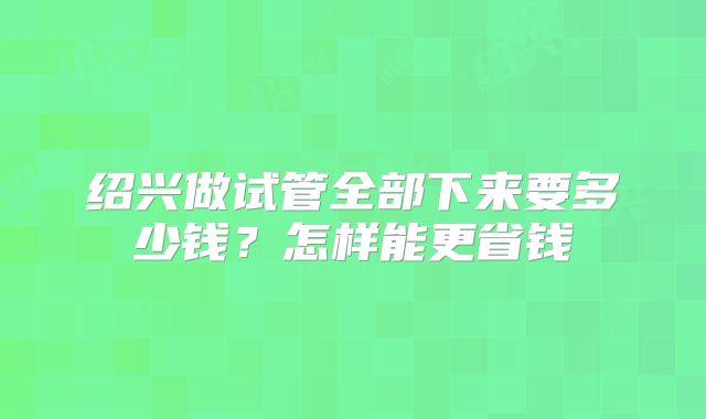 绍兴做试管全部下来要多少钱？怎样能更省钱