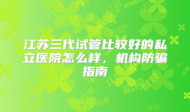 江苏三代试管比较好的私立医院怎么样，机构防骗指南